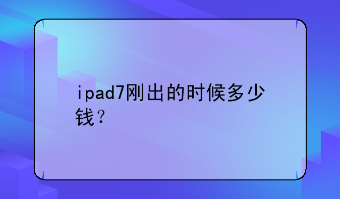 ipad7刚出的时候多少钱？