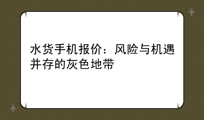 水货手机报价：风险与机遇并存的灰色地带