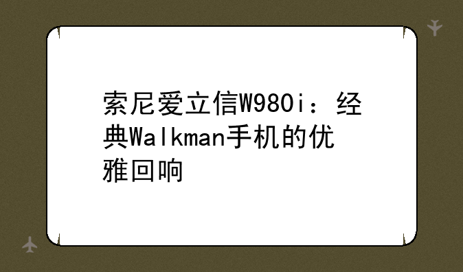 索尼爱立信W980i：经典Walkman手机的优雅回响