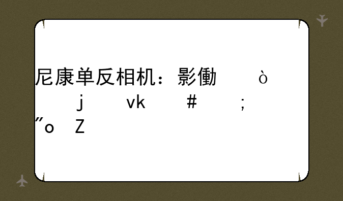 尼康单反相机：影像传奇的坚守与创新