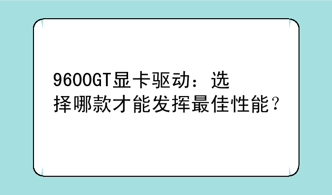 9600GT显卡驱动：选择哪款才能发挥最佳性能？