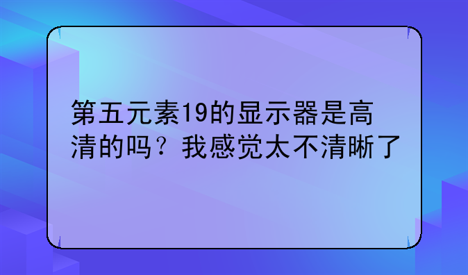 第五元素19的显示器是高清的吗？我感觉太不清晰了