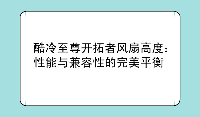 酷冷至尊开拓者风扇高度：性能与兼容性的完美平衡