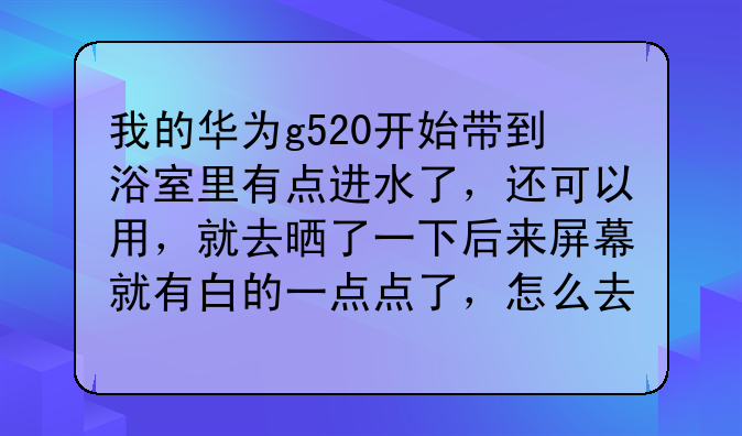 我的华为g520开始带到浴室里有点进水了，还可以用，就去晒了一下后来屏幕就有白的一点点了，怎么去掉啊？