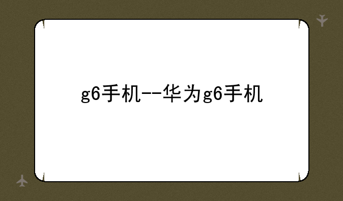 g6手机--华为g6手机