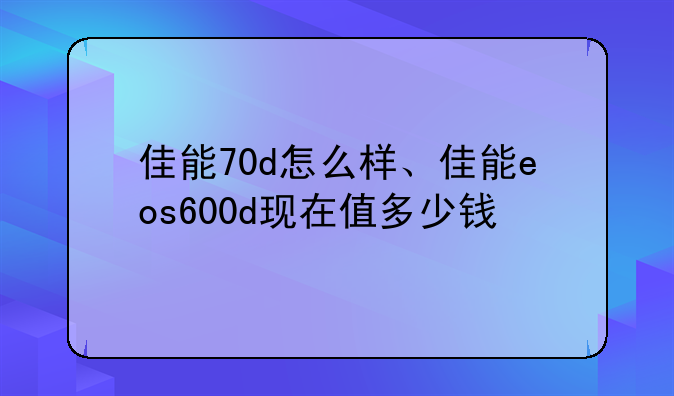 佳能70d怎么样、佳能eos600d现在值多少钱