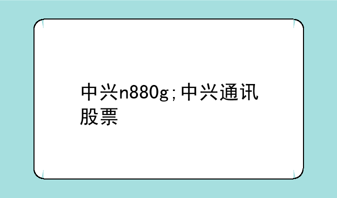 中兴n880g;中兴通讯股票