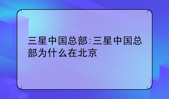 三星中国总部:三星中国总部为什么在北京