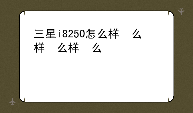 三星i8250怎么样，三星i8268参数