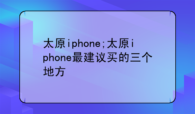 太原iphone;太原iphone最建议买的三个地方