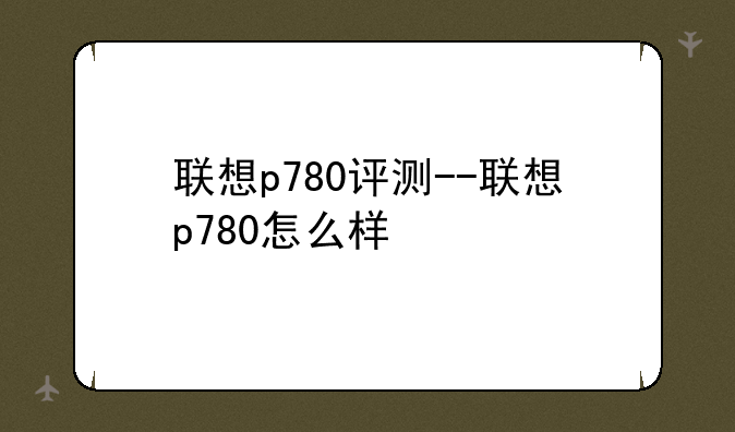 联想p780评测--联想p780怎么样