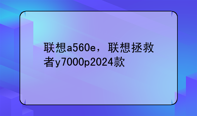 联想a560e，联想拯救者y7000p2024款