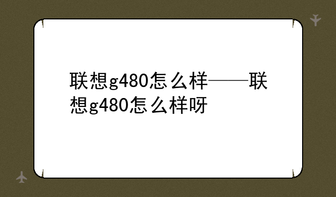 联想g480怎么样——联想g480怎么样呀