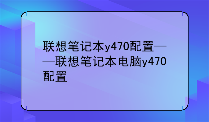 联想笔记本y470配置——联想笔记本电脑y470配置