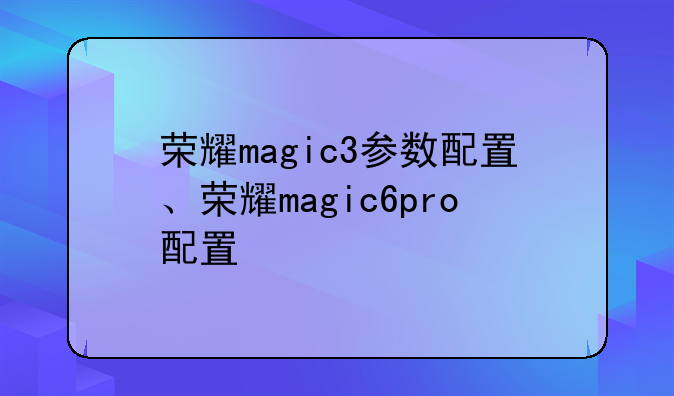 荣耀magic3参数配置、荣耀magic6pro配置