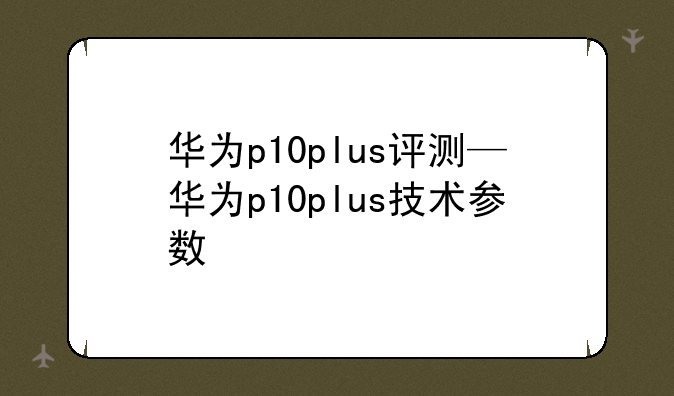 华为p10plus评测—华为p10plus技术参数