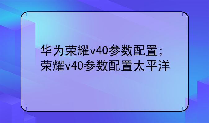 华为荣耀v40参数配置;荣耀v40参数配置太平洋