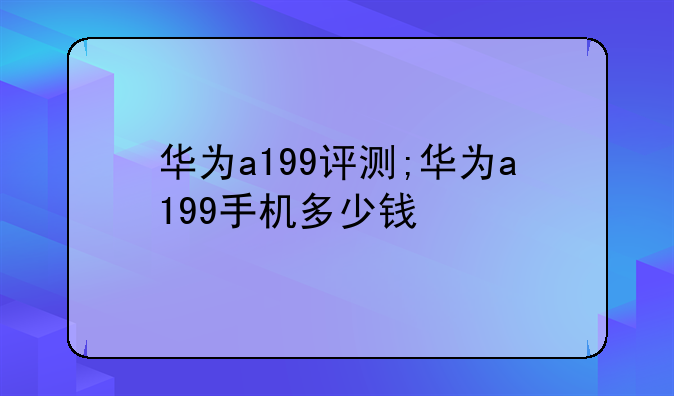 华为a199评测;华为a199手机多少钱