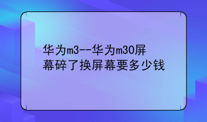 华为m3--华为m30屏幕碎了换屏幕要多少钱