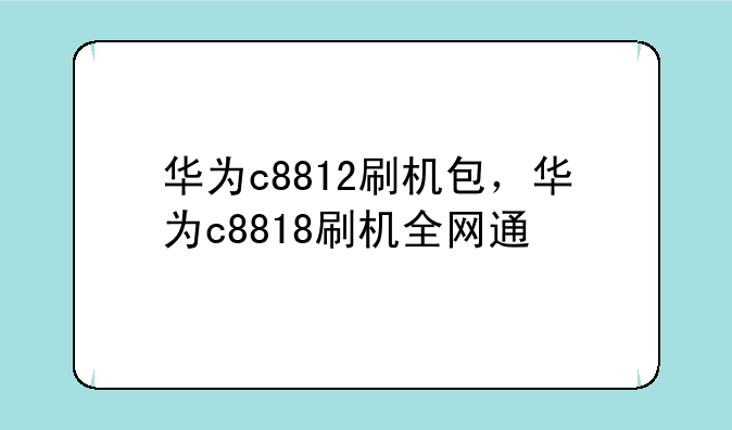 华为c8812刷机包，华为c8818刷机全网通