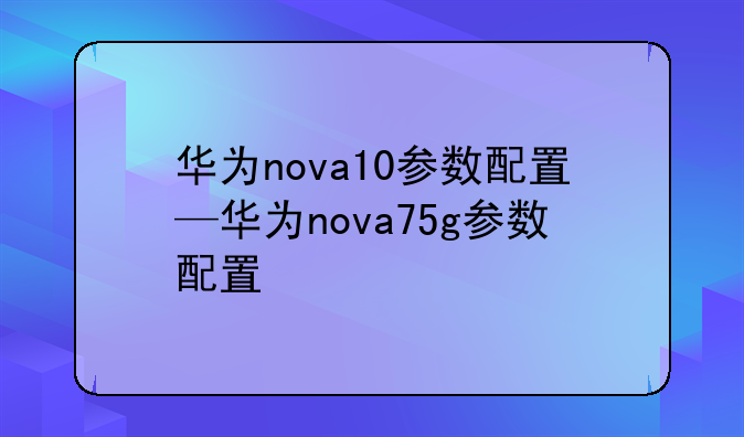 华为nova10参数配置—华为nova75g参数配置