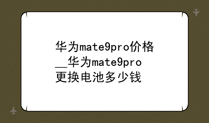 华为mate9pro价格__华为mate9pro更换电池多少钱