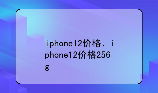 iphone12价格、iphone12价格256g