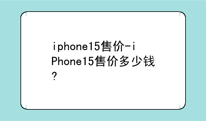 iphone15售价-iPhone15售价多少钱?